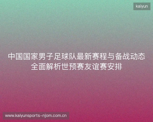 中国国家男子足球队最新赛程与备战动态全面解析世预赛友谊赛安排 中国国家男子足球队最新赛程与备战动态全面解析世预赛友谊赛安排